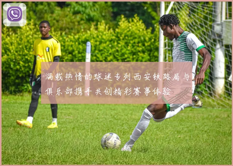 满载热情的球迷专列西安铁路局与俱乐部携手共创精彩赛事体验