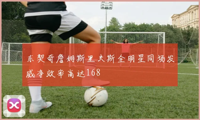东契奇詹姆斯里夫斯全明星同场发威净效率高达168