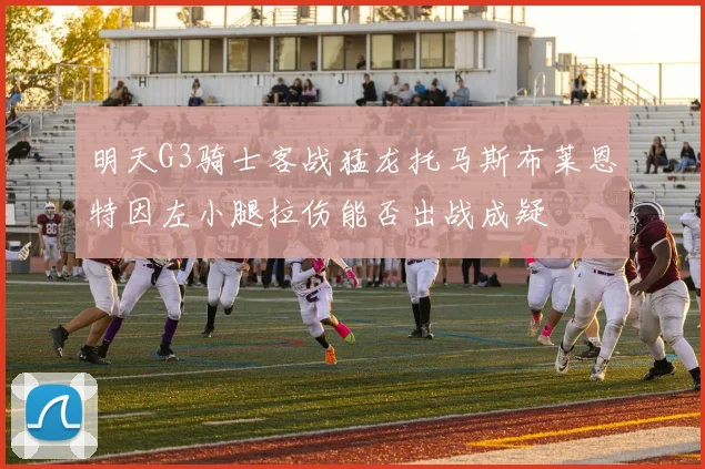 明天G3骑士客战猛龙托马斯布莱恩特因左小腿拉伤能否出战成疑